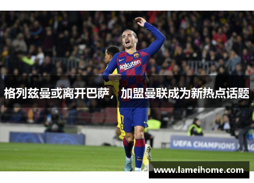 格列兹曼或离开巴萨，加盟曼联成为新热点话题