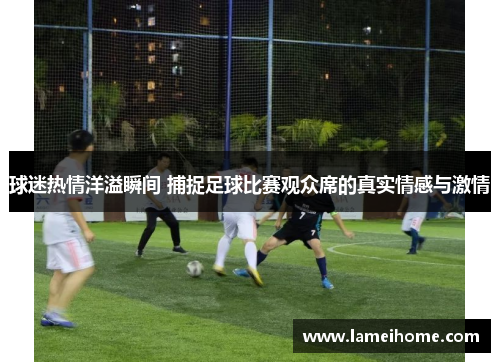 球迷热情洋溢瞬间 捕捉足球比赛观众席的真实情感与激情
