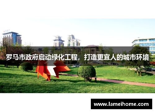 罗马市政府启动绿化工程，打造更宜人的城市环境