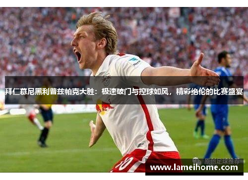拜仁慕尼黑利普兹帕克大胜：极速破门与控球如风，精彩绝伦的比赛盛宴