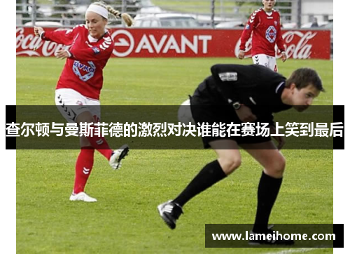 查尔顿与曼斯菲德的激烈对决谁能在赛场上笑到最后