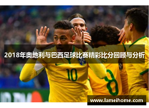 2018年奥地利与巴西足球比赛精彩比分回顾与分析